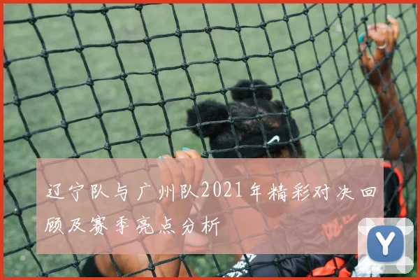 辽宁队与广州队2021年精彩对决回顾及赛季亮点分析