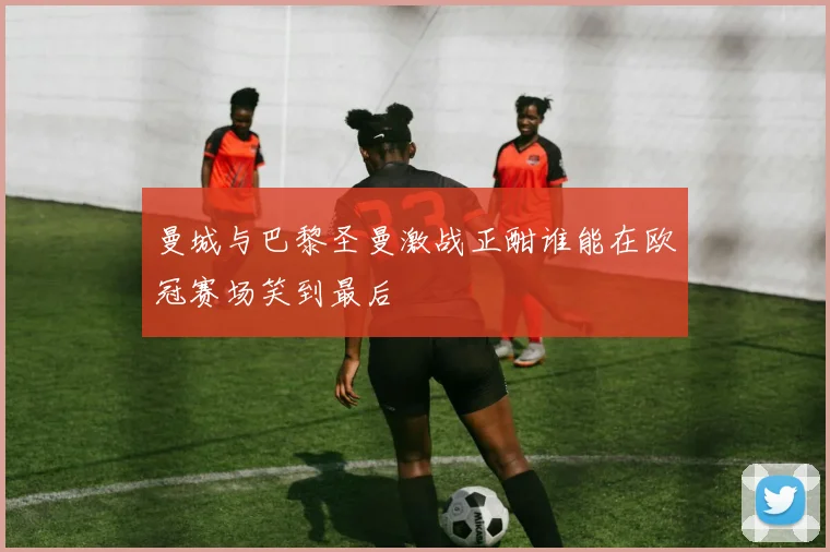 曼城与巴黎圣曼激战正酣谁能在欧冠赛场笑到最后