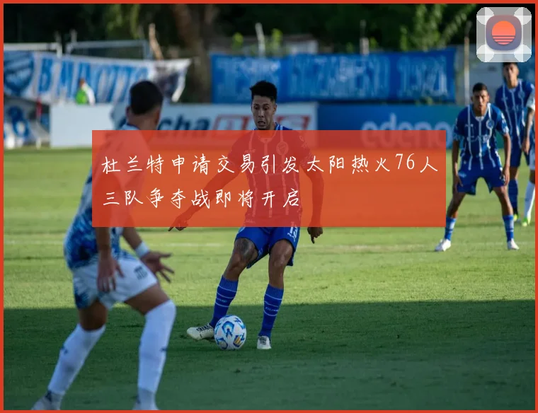 杜兰特申请交易引发太阳热火76人三队争夺战即将开启
