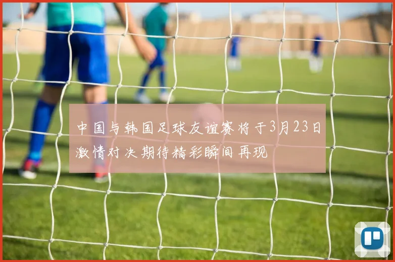 中国与韩国足球友谊赛将于3月23日激情对决期待精彩瞬间再现