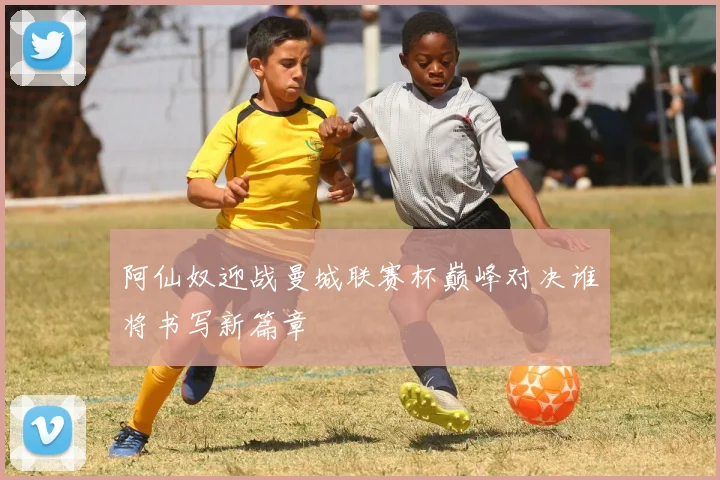 阿仙奴迎战曼城联赛杯巅峰对决谁将书写新篇章