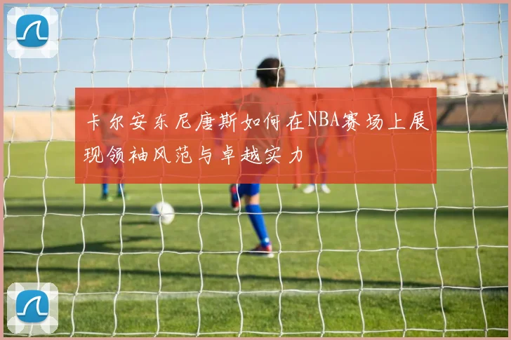 卡尔安东尼唐斯如何在NBA赛场上展现领袖风范与卓越实力