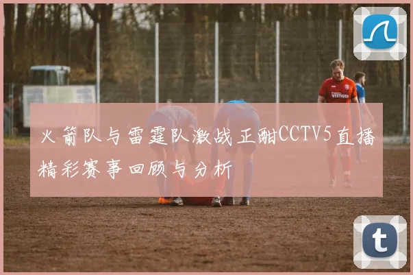 火箭队与雷霆队激战正酣CCTV5直播精彩赛事回顾与分析