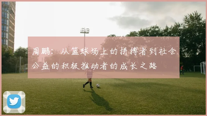 周鹏：从篮球场上的拼搏者到社会公益的积极推动者的成长之路