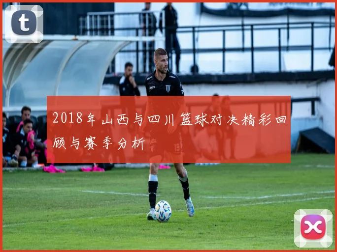 2018年山西与四川篮球对决精彩回顾与赛季分析