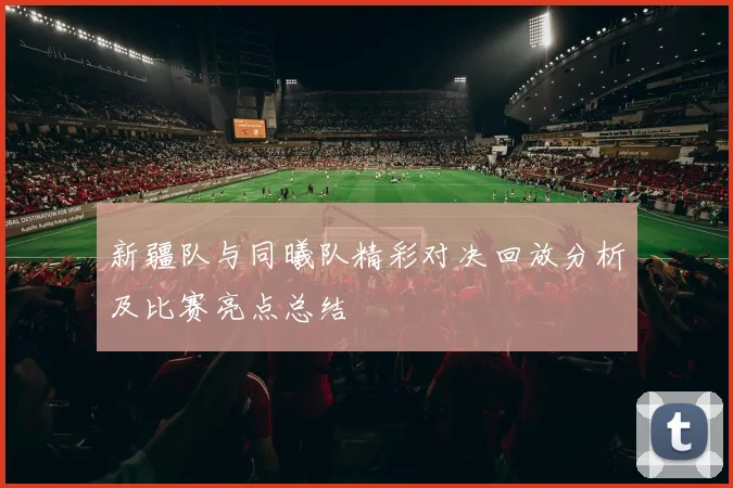 新疆队与同曦队精彩对决回放分析及比赛亮点总结