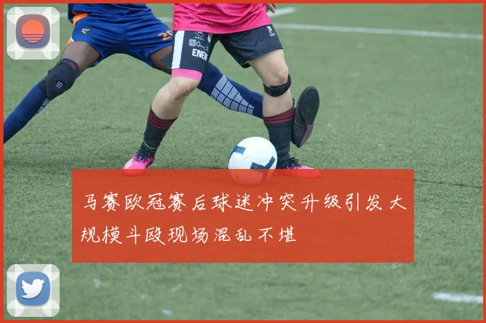 马赛欧冠赛后球迷冲突升级引发大规模斗殴现场混乱不堪