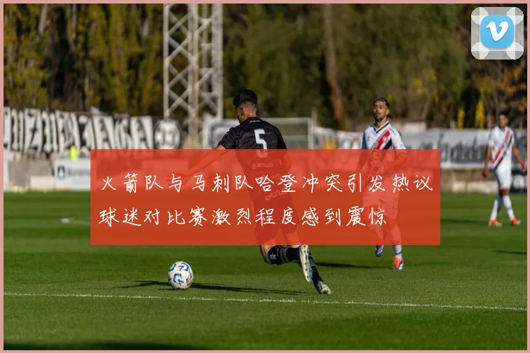 火箭队与马刺队哈登冲突引发热议球迷对比赛激烈程度感到震惊