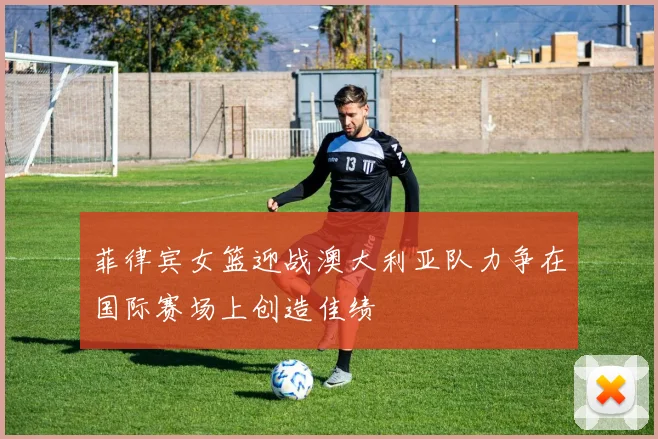 菲律宾女篮迎战澳大利亚队力争在国际赛场上创造佳绩