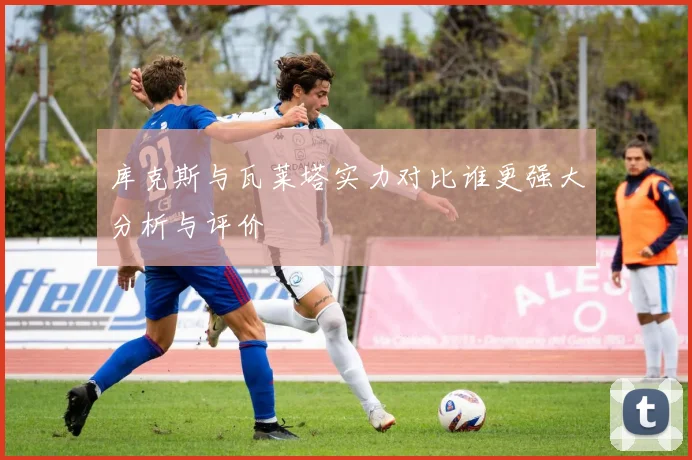 库克斯与瓦莱塔实力对比谁更强大分析与评价