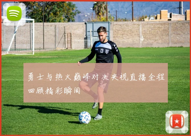 勇士与热火巅峰对决央视直播全程回顾精彩瞬间