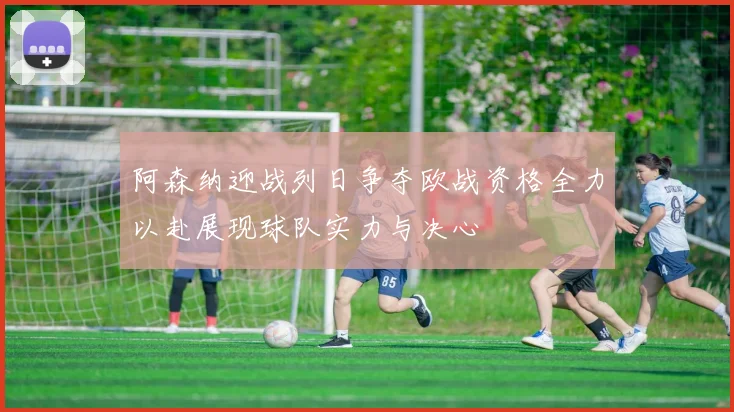 阿森纳迎战列日争夺欧战资格全力以赴展现球队实力与决心
