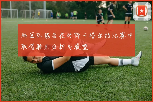 韩国队能否在对阵卡塔尔的比赛中取得胜利分析与展望