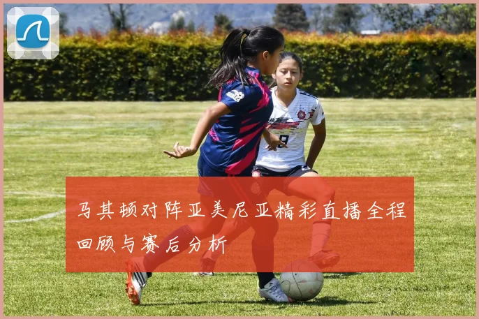 马其顿对阵亚美尼亚精彩直播全程回顾与赛后分析