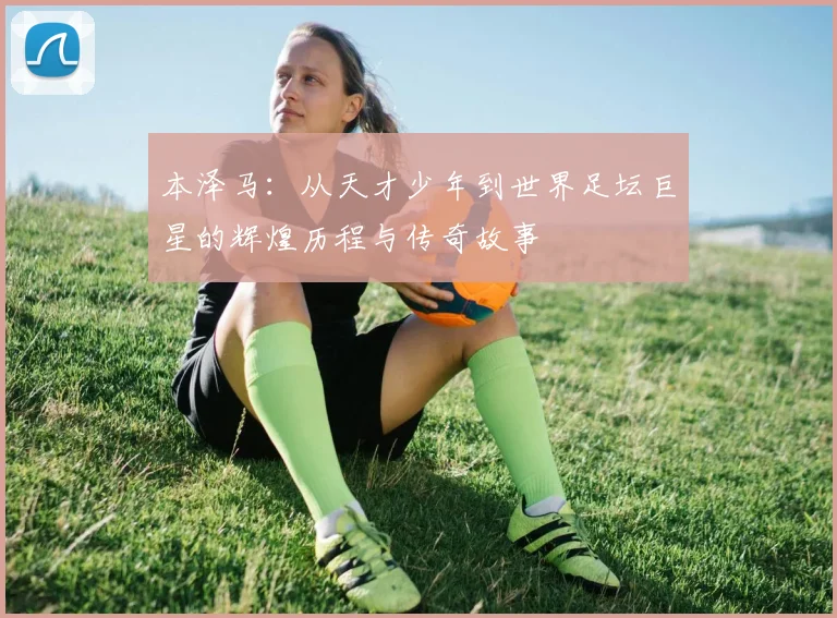 本泽马：从天才少年到世界足坛巨星的辉煌历程与传奇故事