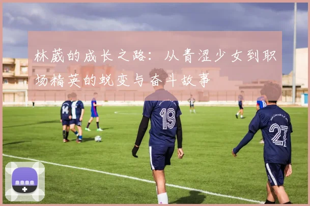 林葳的成长之路：从青涩少女到职场精英的蜕变与奋斗故事