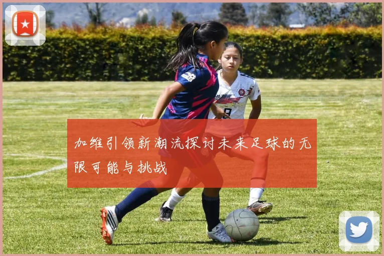 加维引领新潮流探讨未来足球的无限可能与挑战