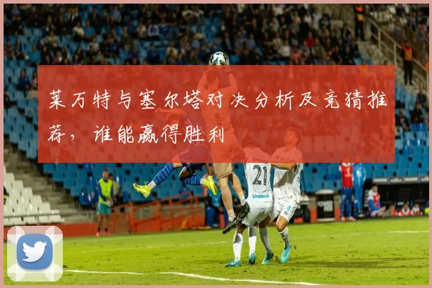 莱万特与塞尔塔对决分析及竞猜推荐，谁能赢得胜利