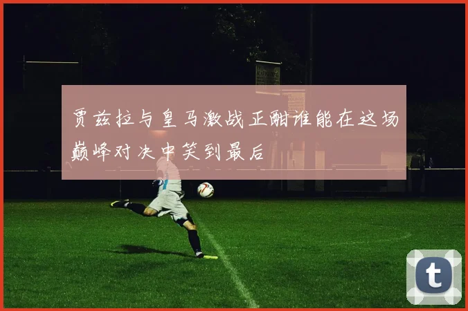 贾兹拉与皇马激战正酣谁能在这场巅峰对决中笑到最后