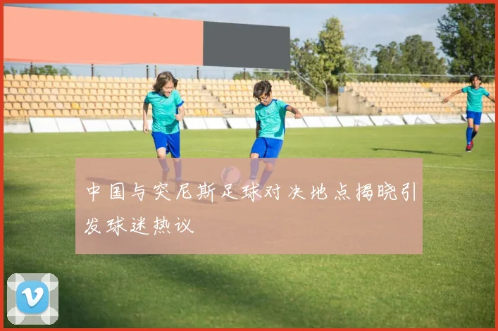 中国与突尼斯足球对决地点揭晓引发球迷热议