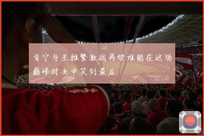 肯宁与王雅繁激战再续谁能在这场巅峰对决中笑到最后