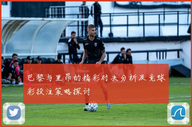 巴黎与里昂的精彩对决分析及竞球彩投注策略探讨