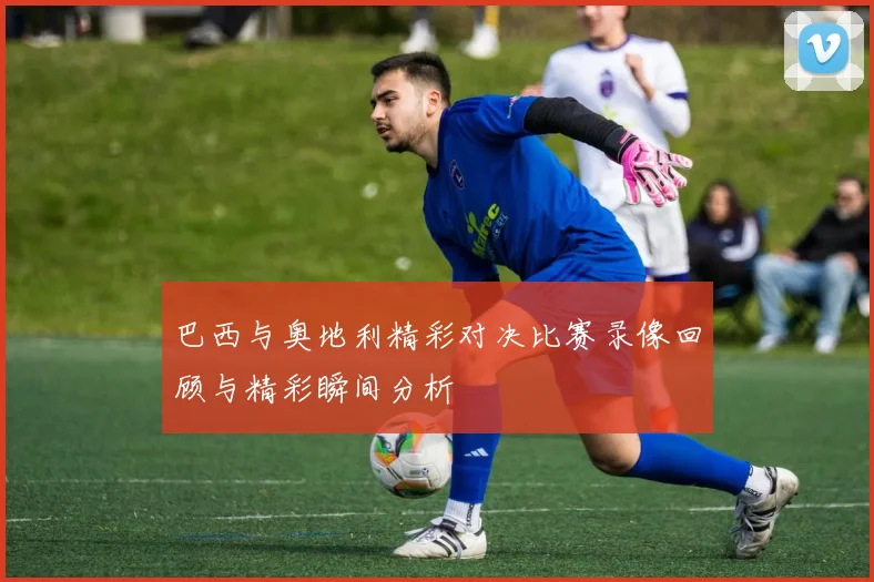 巴西与奥地利精彩对决比赛录像回顾与精彩瞬间分析