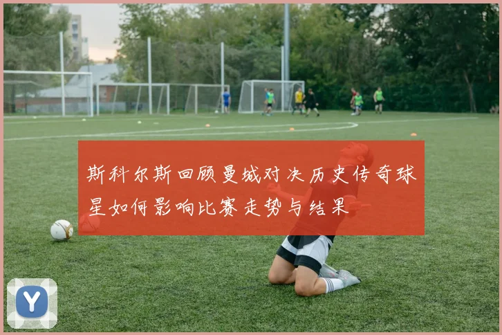 斯科尔斯回顾曼城对决历史传奇球星如何影响比赛走势与结果