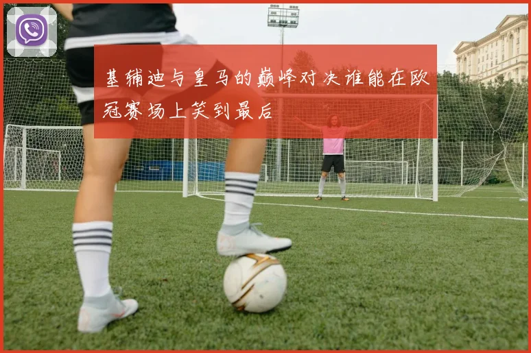 基辅迪与皇马的巅峰对决谁能在欧冠赛场上笑到最后
