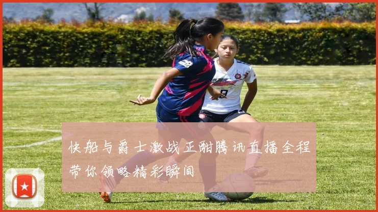 快船与爵士激战正酣腾讯直播全程带你领略精彩瞬间