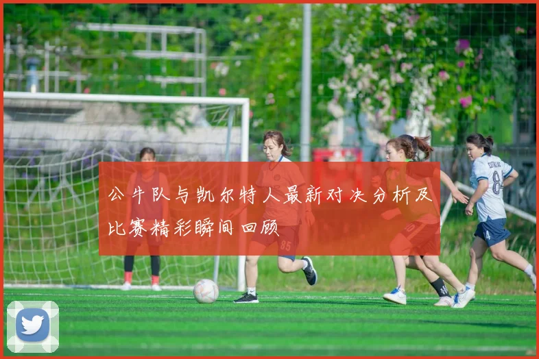 公牛队与凯尔特人最新对决分析及比赛精彩瞬间回顾