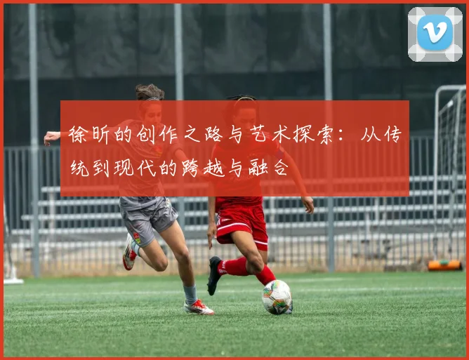 徐昕的创作之路与艺术探索：从传统到现代的跨越与融合