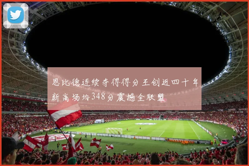 恩比德连续夺得得分王创近四十年新高场均348分震撼全联盟