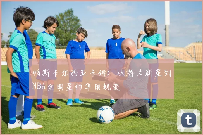 帕斯卡尔西亚卡姆：从潜力新星到NBA全明星的华丽蜕变