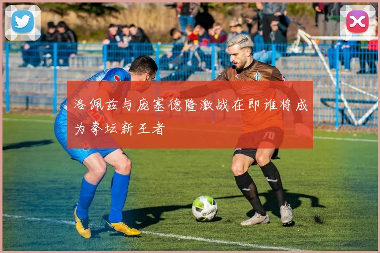 洛佩兹与庞塞德隆激战在即谁将成为拳坛新王者
