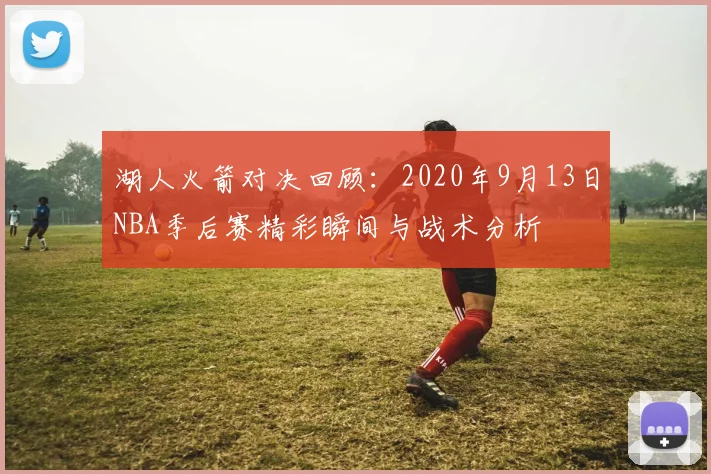 湖人火箭对决回顾：2020年9月13日NBA季后赛精彩瞬间与战术分析