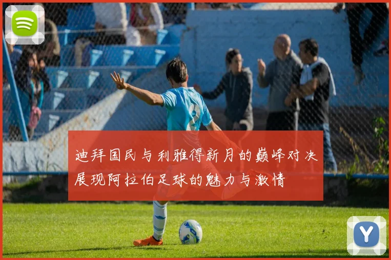 迪拜国民与利雅得新月的巅峰对决展现阿拉伯足球的魅力与激情