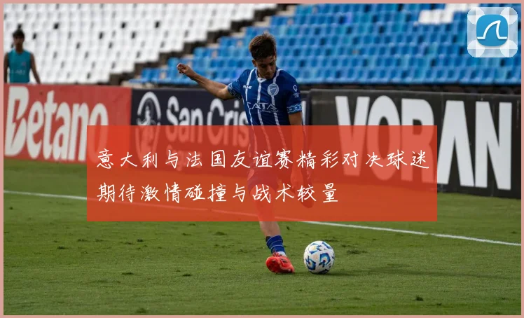 意大利与法国友谊赛精彩对决球迷期待激情碰撞与战术较量
