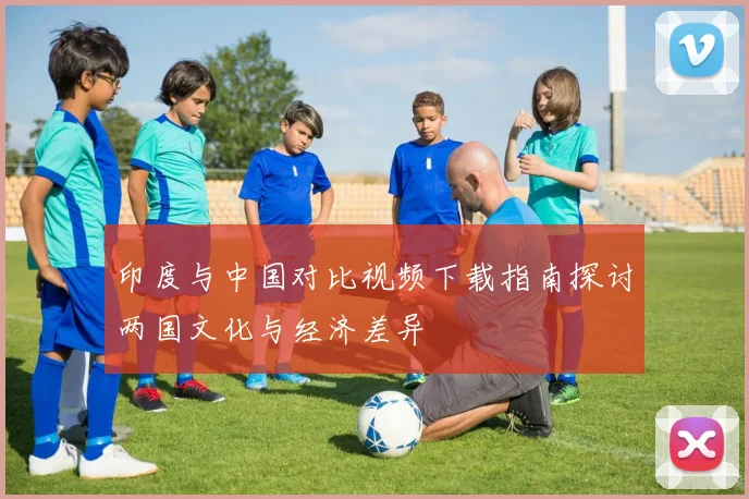 印度与中国对比视频下载指南探讨两国文化与经济差异