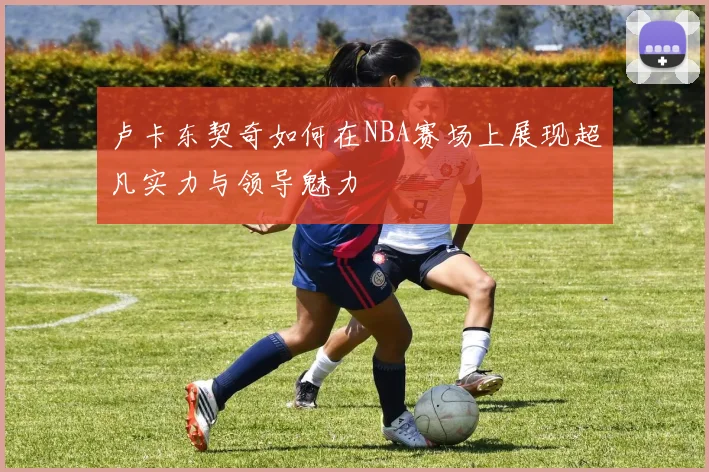 卢卡东契奇如何在NBA赛场上展现超凡实力与领导魅力