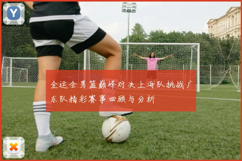 全运会男篮巅峰对决上海队挑战广东队精彩赛事回顾与分析