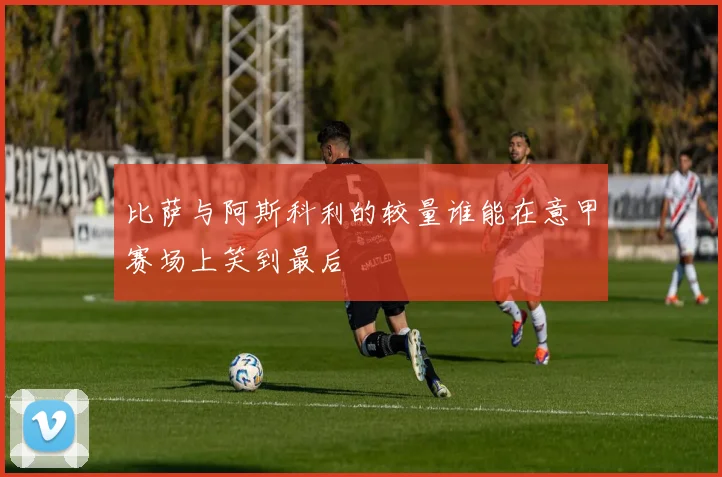 比萨与阿斯科利的较量谁能在意甲赛场上笑到最后