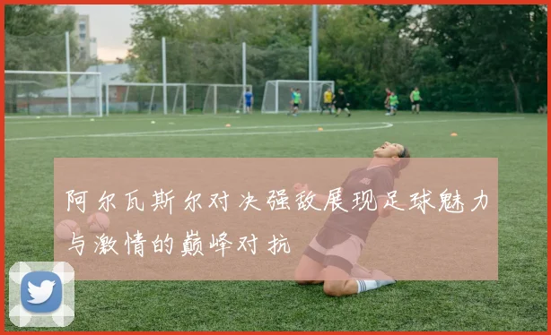 阿尔瓦斯尔对决强敌展现足球魅力与激情的巅峰对抗