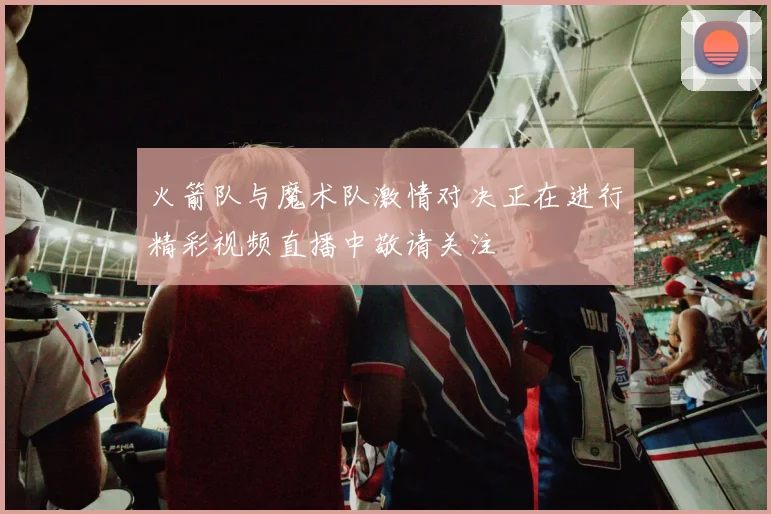 火箭队与魔术队激情对决正在进行精彩视频直播中敬请关注
