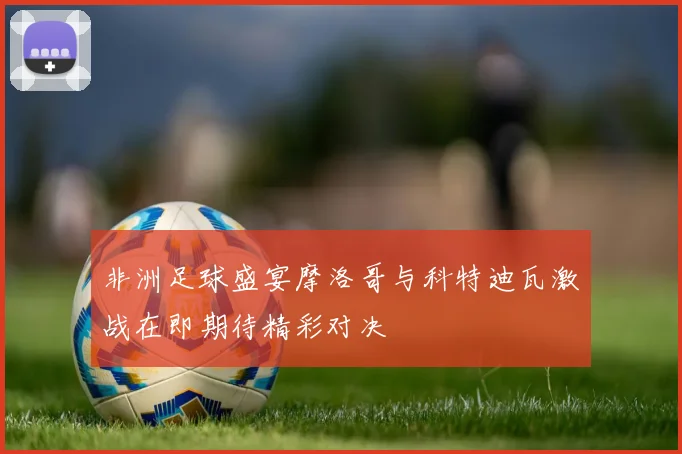 非洲足球盛宴摩洛哥与科特迪瓦激战在即期待精彩对决