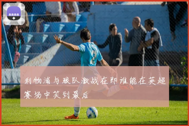 利物浦与狼队激战在即谁能在英超赛场中笑到最后